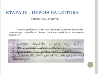 ETAPA IV – DEPOIS DA LEITURA
ATIVIDADE 3 – CONVITE

O convite geralmente é um texto destinado à pessoas conhecidas,
como amigos e familiares. Vamos relembrar quais itens um convite
precisa ter?

 
