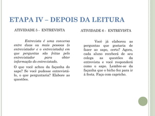 ETAPA IV – DEPOIS DA LEITURA
ATIVIDADE 5 - ENTREVISTA
Entrevista é uma conversa
entre duas ou mais pessoas (o
entrevistador e o entrevistado) em
que perguntas são feitas pelo
entrevistador
para
obter
informação do entrevistado.
O que você achou da façanha do
sapo? Se você pudesse entrevistálo, o que perguntaria? Elabore as
questões.

ATIVIDADE 6 - ENTREVISTA
Você já elaborou as
perguntas que gostaria de
fazer ao sapo, certo? Agora,
cada aluno receberá de seu
colega
as
questões
da
entrevista e você responderá
como o sapo. Lembre-se da
façanha que o bicho fez para ir
à festa. Faça com capricho.

 