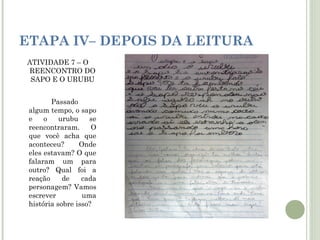 ETAPA IV– DEPOIS DA LEITURA
ATIVIDADE 7 – O
REENCONTRO DO
SAPO E O URUBU
Passado
algum tempo, o sapo
e
o
urubu
se
reencontraram.
O
que você acha que
aconteceu?
Onde
eles estavam? O que
falaram um para
outro? Qual foi a
reação
de
cada
personagem? Vamos
escrever
uma
história sobre isso?

 