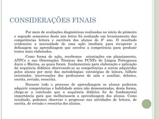 CONSIDERAÇÕES FINAIS
Por meio de avaliações diagnósticas realizadas no início do primeiro
e segundo semestres deste ano letivo foi realizado um levantamento das
competências leitora e escritora dos alunos do 6º ano. O resultado
evidenciou a necessidade de uma ação imediata para recuperar a
defasagem na aprendizagem que envolva a competência para produzir
textos mais elaborados.
Como forma de ação, recebemos orientações em planejamento,
ATPCs e nas Orientações Técnicas das PCNPs de Língua Portuguesa
Joyce e Marina, as quais foram fundamentais para elaboração e aplicação
da sequência didática observando-se as competências a serem adquiridas
pelos alunos por meio das metodologias: estratégias de leitura, bilhete
orientador, intervenções dos professores da sala e auxiliar, debates,
escrita, revisão, reescrita.
Durante todo o processo de aprendizagem os alunos puderam
adquirir competências e habilidade antes não demonstradas, desta forma,
chega-se a conclusão que a sequência didática foi de fundamental
importância para que melhorassem a aprendizagem dos alunos. Como
resultado, podemos observar o progresso nas atividades de leitura, de
escrita, de revisão e reescrita dos alunos.

 