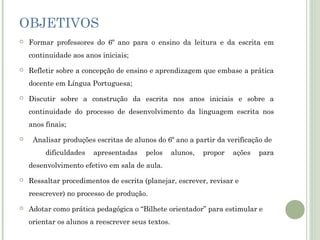 OBJETIVOS


Formar professores do 6º ano para o ensino da leitura e da escrita em
continuidade aos anos iniciais;



Refletir sobre a concepção de ensino e aprendizagem que embase a prática
docente em Língua Portuguesa;



Discutir sobre a construção da escrita nos anos iniciais e sobre a
continuidade do processo de desenvolvimento da linguagem escrita nos
anos finais;



Analisar produções escritas de alunos do 6º ano a partir da verificação de
dificuldades

apresentadas

pelos

alunos,

propor

ações

para

desenvolvimento efetivo em sala de aula.


Ressaltar procedimentos de escrita (planejar, escrever, revisar e
reescrever) no processo de produção.



Adotar como prática pedagógica o “Bilhete orientador” para estimular e
orientar os alunos a reescrever seus textos.

 