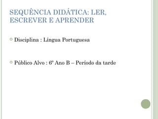 SEQUÊNCIA DIDÁTICA: LER,
ESCREVER E APRENDER


Disciplina : Língua Portuguesa



Público Alvo : 6º Ano B – Período da tarde

 