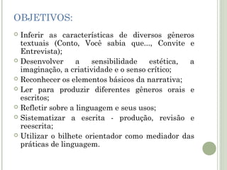 OBJETIVOS:
Inferir as características de diversos gêneros
textuais (Conto, Você sabia que..., Convite e
Entrevista);
 Desenvolver
a
sensibilidade
estética,
a
imaginação, a criatividade e o senso crítico;
 Reconhecer os elementos básicos da narrativa;
 Ler para produzir diferentes gêneros orais e
escritos;
 Refletir sobre a linguagem e seus usos;
 Sistematizar a escrita - produção, revisão e
reescrita;
 Utilizar o bilhete orientador como mediador das
práticas de linguagem.


 