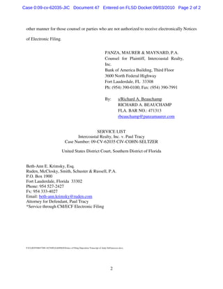 2
other manner for those counsel or parties who are not authorized to receive electronically Notices
of Electronic Filing.
PANZA, MAURER & MAYNARD, P.A.
Counsel for Plaintiff, Intercoastal Realty,
Inc.
Bank of America Building, Third Floor
3600 North Federal Highway
Fort Lauderdale, FL 33308
Ph: (954) 390-0100; Fax: (954) 390-7991
By: s/Richard A. Beauchamp
RICHARD A. BEAUCHAMP
FLA. BAR NO.: 471313
rbeauchamp@panzamaurer.com
SERVICE LIST
Intercoastal Realty, Inc. v. Paul Tracy
Case Number: 09-CV-62035 CIV-COHN-SELTZER
United States District Court, Southern District of Florida
Beth-Ann E. Krimsky, Esq.
Ruden, McClosky, Smith, Schuster & Russell, P.A.
P.O. Box 1900
Fort Lauderdale, Florida 33302
Phone: 954 527-2427
Fx: 954 333-4027
Email: beth-ann.krimsky@ruden.com
Attorney for Defendant, Paul Tracy
*Service through CM/ECF Electronic Filing
F:CLIENT0047709-18276PLEADINGSNotice of Filing Deposition Transcript of Andy DeFrancesco.docx
Case 0:09-cv-62035-JIC Document 47 Entered on FLSD Docket 09/03/2010 Page 2 of 2
 