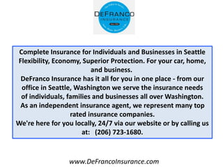 www.DeFrancoInsurance.com
Complete Insurance for Individuals and Businesses in Seattle
Flexibility, Economy, Superior Protection. For your car, home,
and business.
DeFranco Insurance has it all for you in one place - from our
office in Seattle, Washington we serve the insurance needs
of individuals, families and businesses all over Washington.
As an independent insurance agent, we represent many top
rated insurance companies.
We're here for you locally, 24/7 via our website or by calling us
at: (206) 723-1680.
 