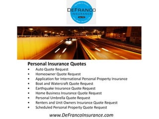 www.DeFrancoInsurance.com
Personal Insurance Quotes
• Auto Quote Request
• Homeowner Quote Request
• Application for International Personal Property Insurance
• Boat and Watercraft Quote Request
• Earthquake Insurance Quote Request
• Home Business Insurance Quote Request
• Personal Umbrella Quote Request
• Renters and Unit Owners Insurance Quote Request
• Scheduled Personal Property Quote Request
 