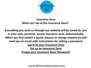 www.DeFrancoInsurance.com
Insurance Zone
What can I do at the Insurance Zone?
Everything you send us through our website will be saved for you
in your own, personal, secure insurance zone. Automatically.
When you first submit a quote request or change request we will
send you an email with instructions for setting a password.
Log in to your Insurance Zone
Set up an Insurance Zone
Forgot your Insurance Zone Password?
 