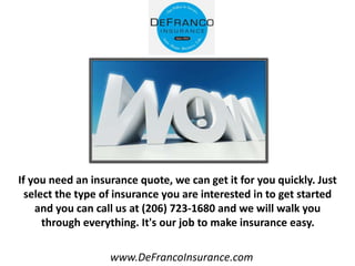 www.DeFrancoInsurance.com
If you need an insurance quote, we can get it for you quickly. Just
select the type of insurance you are interested in to get started
and you can call us at (206) 723-1680 and we will walk you
through everything. It's our job to make insurance easy.
 