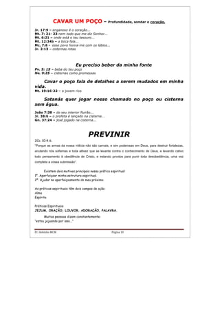Pr. Hebinho MCM Página 10
CAVAR UM POÇO – Profundidade, sondar o coração.
Jr. 17:9 – enganoso é o coração...
Mt. 7: 21- 23 nem todo que me diz Senhor...
Mt. 6:21 – onde está o teu tesouro...
Mt. 12:34b – a boca fala...
Mc. 7:6 - esse povo honra-me com os lábios...
Jr. 2:13 – cisternas rotas
Eu preciso beber da minha fonte
Pv. 5: 15 – beba do teu poço
Ne. 9:25 – cisternas como promessas
Cavar o poço fala de detalhes a serem mudados em minha
vida.
Mt. 19:16-22 – o jovem rico
Satanás quer jogar nosso chamado no poço ou cisterna
sem água.
João 7:38 – do seu interior fluirão...
Jr. 38:6 – o profeta é lançado na cisterna...
Gn. 37:24 – josé jogado na cisterna...
PREVINIR
2Co. 10:4-6.
“Porque as armas da nossa milícia não são carnais, e sim poderosas em Deus, para destruir fortalezas,
anulando nós sofismas e toda altivez que se levante contra o conhecimento de Deus, e levando cativo
todo pensamento à obediência de Cristo, e estando prontos para punir toda desobediência, uma vez
completa a vossa submissão”.
Existem dois motivos principais nessa prática espiritual:
1º. Aperfeiçoar minha estrutura espiritual.
2º. Ajudar no aperfeiçoamento do meu próximo.
As práticas espirituais têm dois campos de ação:
Alma
Espírito
Práticas Espirituais:
JEJUM, ORAÇÃO, LOUVOR, ADORAÇÃO, PALAVRA.
Muitas pessoas dizem constantemente:
“estou jejuando por isso...”
 