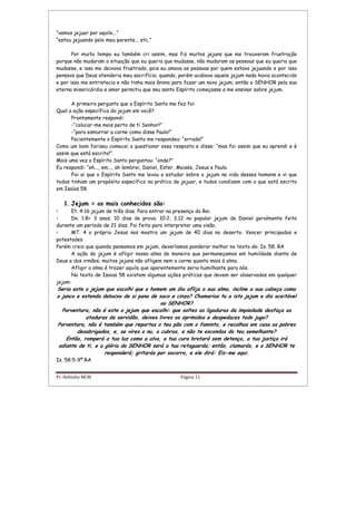 Pr. Hebinho MCM Página 11
“vamos jejuar por aquilo...”
“estou jejuando pelo meu parente... etc.”
Por muito tempo eu também cri assim, mas fiz muitos jejuns que me trouxeram frustração
porque não mudaram a situação que eu queria que mudasse, não mudaram as pessoas que eu queria que
mudasse, e isso me deixava frustrado, pois eu amava as pessoas por quem estava jejuando e por isso
pensava que Deus atenderia meu sacrifício; quando, porém acabava aquele jejum nada havia acontecido
e por isso me entristecia e não tinha mais ânimo para fazer um novo jejum; então o SENHOR pela sua
eterna misericórdia e amor permitiu que seu santo Espírito começasse a me ensinar sobre jejum.
A primeira pergunta que o Espírito Santo me fez foi:
Qual a ação específica do jejum em você?
Prontamente respondi:
-“colocar-me mais perto de ti Senhor!”
-“para esmurrar a carne como disse Paulo!”
Pacientemente o Espírito Santo me respondeu: “errado!”
Como um bom fariseu comecei a questionar essa resposta e disse: “mas foi assim que eu aprendi e é
assim que está escrito!”.
Mais uma vez o Espírito Santo perguntou: “onde?”
Eu respondi: “eh..., em..., ah lembrei, Daniel, Ester, Moisés, Jesus e Paulo.
Foi ai que o Espírito Santo me levou a estudar sobre o jejum na vida desses homens e vi que
todos tinham um propósito específico na prática de jejuar, e todos condizem com o que está escrito
em Isaías 58.
1. Jejum = os mais conhecidos são:
• Et. 4:16 jejum de três dias. Para entrar na presença do Rei.
• Dn. 1:8= 3 anos; 10 dias de prova. 10:2, 3,12 no popular jejum de Daniel geralmente feito
durante um período de 21 dias. Foi feita para interpretar uma visão.
• MT. 4 o próprio Jesus nos mostra um jejum de 40 dias no deserto. Vencer principados e
potestades.
Porém creio que quando pensamos em jejum, deveríamos ponderar melhor no texto de: Is. 58. RA
A ação do jejum é afligir nossa alma de maneira que permaneçamos em humildade diante de
Deus e dos irmãos; muitos jejuns não afligem nem a carne quanto mais à alma.
Afligir a alma é trazer aquilo que aparentemente seria humilhante para nós.
No texto de Isaias 58 existem algumas ações práticas que devem ser observadas em qualquer
jejum:
Seria este o jejum que escolhi que o homem um dia aflija a sua alma, incline a sua cabeça como
o junco e estenda debaixo de si pano de saco e cinza? Chamarias tu a isto jejum e dia aceitável
ao SENHOR?
Porventura, não é este o jejum que escolhi: que soltes as ligaduras da impiedade desfaça as
ataduras da servidão, deixes livres os oprimidos e despedaces todo jugo?
Porventura, não é também que repartas o teu pão com o faminto, e recolhas em casa os pobres
desabrigados, e, se vires o nu, o cubras, e não te escondas do teu semelhante?
Então, romperá a tua luz como a alva, a tua cura brotará sem detença, a tua justiça irá
adiante de ti, e a glória do SENHOR será a tua retaguarda; então, clamarás, e o SENHOR te
responderá; gritarás por socorro, e ele dirá: Eis-me aqui.
Is. 58:5-9ª.RA
 