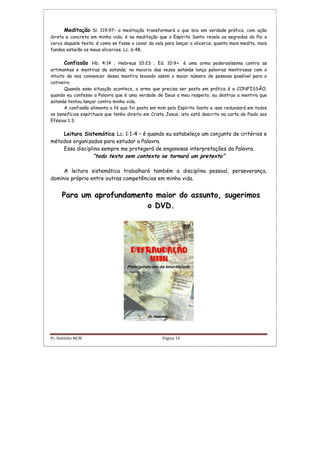 Pr. Hebinho MCM Página 14
Meditação Sl. 119:97– a meditação transformará o que leio em verdade prática, com ação
direta e concreta em minha vida; é na meditação que o Espírito Santo revela os segredos do Pai a
cerca daquele texto; é como se fosse o cavar da vala para lançar o alicerce; quanto mais medito, mais
fundos estarão os meus alicerces. Lc. 6:48.
Confissão Hb. 4:14 ; Hebreus 10:23 ; Ed. 10:9- é uma arma poderosíssima contra as
artimanhas e mentiras de satanás; na maioria das vezes satanás lança palavras mentirosas com o
intuito de nos convencer dessa mentira levando assim o maior número de pessoas possível para o
cativeiro.
Quando essa situação acontece, a arma que precisa ser posta em prática é a CONFISSÃO;
quando eu confesso a Palavra que é uma verdade de Deus a meu respeito, eu destruo a mentira que
satanás tentou lançar contra minha vida.
A confissão alimenta a fé que foi posta em mim pelo Espírito Santo e isso redundará em todos
os benefícios espirituais que tenho direito em Cristo Jesus, isto está descrito na carta de Paulo aos
Efésios 1:3.
Leitura Sistemática Lc. 1:1-4 – é quando eu estabeleço um conjunto de critérios e
métodos organizados para estudar a Palavra.
Essa disciplina sempre me protegerá de enganosas interpretações da Palavra.
“todo texto sem contexto se tornará um pretexto”
A leitura sistemática trabalhará também a disciplina pessoal, perseverança,
domínio próprio entre outras competências em minha vida.
Para um aprofundamento maior do assunto, sugerimos
o DVD.
 