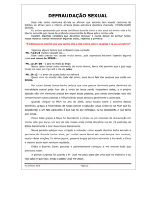 Pr. Hebinho MCM Página 2
DEFRAUDAÇÃO SEXUAL
Hoje não tenho nenhuma dúvida ao afirmar que satanás tem levado centenas de
bilhões de almas para o inferno através dessa estrutura diabólica chamada IMORALIDADE
SEXUAL.
Eu estive aprisionado por esses demônios durante vinte e oito anos da minha vida e fui
liberto somente por causa da profunda misericórdia de Deus sobre minha vida.
Existem algumas verdades que devemos conviver e nunca deixar de pensar nelas;
nesse material vamos mencionar algumas delas, vejamos a primeira:
“É biblicamente possível que uma pessoa viva a vida inteira dentro da igreja e vá para o inferno”“É biblicamente possível que uma pessoa viva a vida inteira dentro da igreja e vá para o inferno”“É biblicamente possível que uma pessoa viva a vida inteira dentro da igreja e vá para o inferno”“É biblicamente possível que uma pessoa viva a vida inteira dentro da igreja e vá para o inferno”
Vejamos alguns textos que embasam essa verdade:
Mt. 7:22-23 muitos naquele dia...
Esse texto precisa nos causar muito temor, pois aspessoas estavam fazendo alguma
coisa em nome de JESUS...
Mt. 13:24-30 – o joio no meio do trigo
Neste texto temos outro momento de muito temor, Jesus não permite que o joio seja
tirado do meio do trigo até o dia do juízo.
Mt. 24:12 – o amor de quase todos se esfriará
Quem vive no mundo não pode dar amor; esse texto fala das pessoas que estão em
Cristo.
Por causa desses textos tenho certeza que uma pessoa dominada pelos demônios de
imoralidade sexual pode ficar até a vinda de Jesus sendo hospedeiro deles; e o próprio
satanás não tem nenhuma pressa em expor essas pessoas, pois sendo dominadas elas vão
contaminando outras pessoas e influenciando essas pessoas geralmente a apostasia.
Quando cheguei na MCM no ano de 2000, ainda estava sobre o domínio desses
demônios, graças a misericórdia de nosso Senhor e Salvador Jesus Cristo foi na MCM que fui
descoberto; e um fato agravante é que não foi por confissão, eu fui descoberto e isso torna
pior ainda.
Como disse graças a Deus fui descoberto e iniciou-se um processo de restauração em
minha vida que durou um ano de oito meses onde minha disciplina era ler 20 capítulos da
Bíblia diariamente e orar duas horas diariamente.
Nesse período apliquei meu coração a entender como aquele domínio tinha entrado e
permanecido durante tantos anos, por muitas vezes tentei sair mas sempre sem sucesso,
recebi várias orações, fiz vários jejuns, passava longos períodos adorando e louvando a Deus
e mesmo assim sem nenhum resultado.
Então o Espírito Santo graciosa e pacientemente começou a me ensinar tudo que
precisava saber.
A grande surpresa foi quando o Pr. José me pediu para dar uma aula no intensivo e eu
não sabia o que falar, então o pastor José me disse:
 