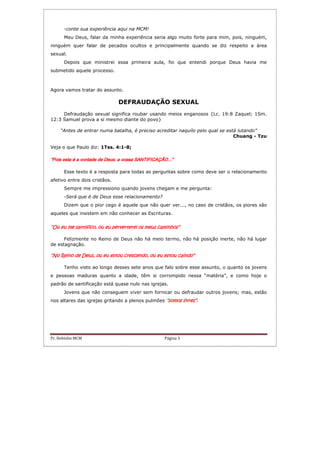 Pr. Hebinho MCM Página 3
-conte sua experiência aqui na MCM!
Meu Deus, falar da minha experiência seria algo muito forte para mim, pois, ninguém,
ninguém quer falar de pecados ocultos e principalmente quando se diz respeito a área
sexual.
Depois que ministrei essa primeira aula, foi que entendi porque Deus havia me
submetido aquele processo.
Agora vamos tratar do assunto.
DEFRAUDAÇÃO SEXUAL
Defraudação sexual significa roubar usando meios enganosos {Lc. 19:8 Zaquel; 1Sm.
12:3 Samuel prova a si mesmo diante do povo}
“Antes de entrar numa batalha, é preciso acreditar naquilo pelo qual se está lutando”
Chuang - Tzu
Veja o que Paulo diz: 1Tss. 4:1-8;
“Pois esta é a vontade de Deus: a vossa SANTIFICAÇÃO...”“Pois esta é a vontade de Deus: a vossa SANTIFICAÇÃO...”“Pois esta é a vontade de Deus: a vossa SANTIFICAÇÃO...”“Pois esta é a vontade de Deus: a vossa SANTIFICAÇÃO...”
Esse texto é a resposta para todas as perguntas sobre como deve ser o relacionamento
afetivo entre dois cristãos.
Sempre me impressiono quando jovens chegam e me pergunta:
-Será que é de Deus esse relacionamento?
Dizem que o pior cego é aquele que não quer ver..., no caso de cristãos, os piores são
aqueles que insistem em não conhecer as Escrituras.
“Ou eu“Ou eu“Ou eu“Ou eu me santifico, ou eu perverteme santifico, ou eu perverteme santifico, ou eu perverteme santifico, ou eu perverterei os meus caminhos”rei os meus caminhos”rei os meus caminhos”rei os meus caminhos”
Felizmente no Reino de Deus não há meio termo, não há posição inerte, não há lugar
de estagnação.
“No Reino de Deus, ou eu estou crescendo, ou eu estou caindo”“No Reino de Deus, ou eu estou crescendo, ou eu estou caindo”“No Reino de Deus, ou eu estou crescendo, ou eu estou caindo”“No Reino de Deus, ou eu estou crescendo, ou eu estou caindo”
Tenho visto ao longo desses sete anos que falo sobre esse assunto, o quanto os jovens
e pessoas maduras quanto a idade, têm si corrompido nessa “matéria”, e como hoje o
padrão de santificação está quase nulo nas igrejas.
Jovens que não conseguem viver sem fornicar ou defraudar outros jovens; mas, estão
nos altares das igrejas gritando a plenos pulmões “somos livres”“somos livres”“somos livres”“somos livres”....
 