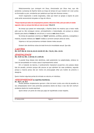 Pr. Hebinho MCM Página 4
Relacionamentos que começam em Deus, direcionados por Deus mas, que vão
perdendo a presença do Espírito Santo ao longo do tempo em que insistem em viver juntos
na fornicação ou pior, encobertos por paliativos que hoje tem diversos nomes...
Vivem enganando e sendo enganados, vidas que lotam as igrejas a espera do juízo
onde serão severamente lançadas no fogo do inferno.
“Porque importa que todos nós compareçamos perante o tribunal de Cristo, para que cada um“Porque importa que todos nós compareçamos perante o tribunal de Cristo, para que cada um“Porque importa que todos nós compareçamos perante o tribunal de Cristo, para que cada um“Porque importa que todos nós compareçamos perante o tribunal de Cristo, para que cada um recebarecebarecebareceba
segundo o bem ou mal que tiver feito por meio do corpo.segundo o bem ou mal que tiver feito por meio do corpo.segundo o bem ou mal que tiver feito por meio do corpo.segundo o bem ou mal que tiver feito por meio do corpo.”””” 2Co.2Co.2Co.2Co.5:105:105:105:10
No tempo que passei em restauração, o Espírito Santo me mostrou que a maior razão
pela qual eu não conseguia vencer, principalmente a masturbação, era porque eu estava
lutando para destruir frutos de uma árvore, e nunca a raiz dessa árvore.
No tempo de apostasia veremos os “falsos”falsos”falsos”falsos” apóstolos, profetas, pastores, evangelista e
mestres, levando milhares de “falsos”falsos”falsos”falsos” cristãos a correrem sempre atrás do vento.
Vejamos a raiz que precisamos combater desses males sexuais.
Existem dois demônios raízes de toda forma de imoralidade sexual. Que são:
LASCÍLASCÍLASCÍLASCÍVIAVIAVIAVIA
Mt. 5:27-30; Gl. 5:9; Ez.16:15-16:35-37; Mc. 7:5,21; 2Co. 12:21.
SENSUALIDADESENSUALIDADESENSUALIDADESENSUALIDADE
Os. 4:10-11; Rm. 1:18-32; Cl. 2:20-23.
A grande força desses dois demônios, está justamente na subjetividade, embora no
caso da sensualidade em muitos casos é expressamente visível.
Em si tratando da lascívia, é praticamente impossível acusarmos uma pessoa desse
tipo de pecado; primeiro porque são poucos os que admitem ter esse problema, segundo
porque a maioria pensa não ser motivo de preocupação olhar pra mulher do próximo e
desejá-la.
Quero mostrar algumas portas de entrada na vida de um indivíduo.
HEREDITARIEDADEHEREDITARIEDADEHEREDITARIEDADEHEREDITARIEDADE ou espíritos familiares.
Ex. 34:7 ; Jo. 9:2
Muitas pessoas simplesmente ignoram o fato de terem vivido uma vida de pecados ou
seu antepassados terem sido profundos pecadores diante de Deus e isso não tem nenhum
problema diante do mundo espiritual.
Quero deixar um ponto de vista que julgo ser equilibrado a esse respeito.
 