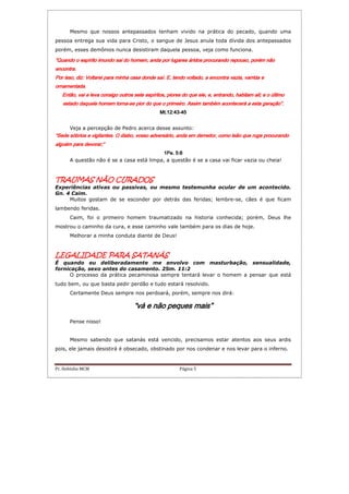 Pr. Hebinho MCM Página 5
Mesmo que nossos antepassados tenham vivido na prática do pecado, quando uma
pessoa entrega sua vida para Cristo, o sangue de Jesus anula toda dívida dos antepassados
porém, esses demônios nunca desistiram daquela pessoa, veja como funciona.
“Quando o espírito imundo sai do homem, anda por lugares áridos procurando repouso, porém não“Quando o espírito imundo sai do homem, anda por lugares áridos procurando repouso, porém não“Quando o espírito imundo sai do homem, anda por lugares áridos procurando repouso, porém não“Quando o espírito imundo sai do homem, anda por lugares áridos procurando repouso, porém não
encontra.encontra.encontra.encontra.
Por isso, diz: Voltarei para minha casa donde saí. E, tendo voltado, a encontra vazia, varrida ePor isso, diz: Voltarei para minha casa donde saí. E, tendo voltado, a encontra vazia, varrida ePor isso, diz: Voltarei para minha casa donde saí. E, tendo voltado, a encontra vazia, varrida ePor isso, diz: Voltarei para minha casa donde saí. E, tendo voltado, a encontra vazia, varrida e
ornamentada.ornamentada.ornamentada.ornamentada.
Então, vai e leva consigo outEntão, vai e leva consigo outEntão, vai e leva consigo outEntão, vai e leva consigo outros sete espíritos, piores do que ele, e, entrando, habitam ali; e o últimoros sete espíritos, piores do que ele, e, entrando, habitam ali; e o últimoros sete espíritos, piores do que ele, e, entrando, habitam ali; e o últimoros sete espíritos, piores do que ele, e, entrando, habitam ali; e o último
estado daquele homem tornaestado daquele homem tornaestado daquele homem tornaestado daquele homem torna----se pior do que o primeiro. Assim também acontecerá a esta geração”.se pior do que o primeiro. Assim também acontecerá a esta geração”.se pior do que o primeiro. Assim também acontecerá a esta geração”.se pior do que o primeiro. Assim também acontecerá a esta geração”.
Mt.12:43Mt.12:43Mt.12:43Mt.12:43----45454545
Veja a percepção de Pedro acerca desse assunto:
“Sede sóbrios e vigilant“Sede sóbrios e vigilant“Sede sóbrios e vigilant“Sede sóbrios e vigilantes. O diabo, vosso adversário, anda em derredor, como leão que ruge procurandoes. O diabo, vosso adversário, anda em derredor, como leão que ruge procurandoes. O diabo, vosso adversário, anda em derredor, como leão que ruge procurandoes. O diabo, vosso adversário, anda em derredor, como leão que ruge procurando
alguém para devorar;”alguém para devorar;”alguém para devorar;”alguém para devorar;”
1Pe. 5:81Pe. 5:81Pe. 5:81Pe. 5:8
A questão não é se a casa está limpa, a questão é se a casa vai ficar vazia ou cheia!
TRAUMAS NÃO CURADOSTRAUMAS NÃO CURADOSTRAUMAS NÃO CURADOSTRAUMAS NÃO CURADOS
Experiências ativas ou passivas, ou mesmo testemunha ocular de um acontecido.
Gn. 4 Caim.
Muitos gostam de se esconder por detrás das feridas; lembre-se, cães é que ficam
lambendo feridas.
Caim, foi o primeiro homem traumatizado na historia conhecida; porém, Deus lhe
mostrou o caminho da cura, e esse caminho vale também para os dias de hoje.
Melhorar a minha conduta diante de Deus!
LEGALIDADELEGALIDADELEGALIDADELEGALIDADE PARA SATANÁSPARA SATANÁSPARA SATANÁSPARA SATANÁS
É quando eu deliberadamente me envolvo com masturbação, sensualidade,
fornicação, sexo antes do casamento. 2Sm. 11:2
O processo da prática pecaminosa sempre tentará levar o homem a pensar que está
tudo bem, ou que basta pedir perdão e tudo estará resolvido.
Certamente Deus sempre nos perdoará, porém, sempre nos dirá:
“vá e não peques mais”“vá e não peques mais”“vá e não peques mais”“vá e não peques mais”
Pense nisso!
Mesmo sabendo que satanás está vencido, precisamos estar atentos aos seus ardis
pois, ele jamais desistirá é obsecado, obstinado por nos condenar e nos levar para o inferno.
 