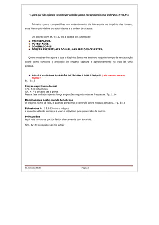 Pr. Hebinho MCM Página 6
“…para que não sejamos vencidos“…para que não sejamos vencidos“…para que não sejamos vencidos“…para que não sejamos vencidos por satanás; porque não ignoramopor satanás; porque não ignoramopor satanás; porque não ignoramopor satanás; porque não ignoramos seus ardis”s seus ardis”s seus ardis”s seus ardis” 2Co. 2:10b,11a2Co. 2:10b,11a2Co. 2:10b,11a2Co. 2:10b,11a
Primeiro quero compartilhar um entendimento da hierarquia no império das trevas;
essa hierarquia define as autoridades e a ordem de ataque.
De acordo com Ef. 6:12, eis a cadeia de autoridade:
PRINCIPADOS.
POTESTADES.
DOMINADORES.
FORÇAS ESPIRITUAIS DO MAL NAS REGIÕES CELESTES.
Quero mostrar-lhe agora o que o Espírito Santo me ensinou naquele tempo de restauração
sobre como funciona o processo de engano, captura e aprisionamento na vida de uma
pessoa.
COMO FUNCIONA A LEGIÃO SATÂNICA E SEU ATAQUE! ( do menor para o
maior)
Ef. 6:12
Forças espirituais do mal
1Pe. 5:8 influências
Gn. 4:7 o pecado jaz a porta
Nessa fase o diabo apenas lança sugestões segundo nossas fraquezas. Tg. 1:14
Dominadores deste mundo tenebroso
O próprio nome já fala, é quando perdemos o controle sobre nossas atitudes.. Tg. 1:15
Potestades At. 13:6 Elimas o mágico
é quando satanás começa a usar o indivíduo para perversão de outros
Principados
Aqui nós temos os pactos feitos diretamente com satanás.
Nm. 32:23 o pecado vai me achar
 
