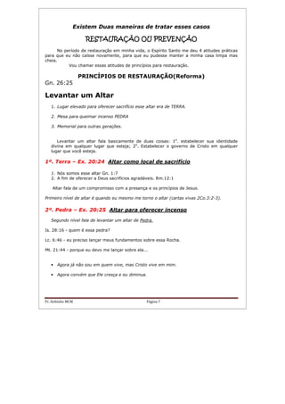 Pr. Hebinho MCM Página 7
Existem Duas maneiras de tratar esses casos
RESTAURARESTAURARESTAURARESTAURAÇÃO OU PREVENÇÃOÇÃO OU PREVENÇÃOÇÃO OU PREVENÇÃOÇÃO OU PREVENÇÃO
No período de restauração em minha vida, o Espírito Santo me deu 4 atitudes práticas
para que eu não caísse novamente, para que eu pudesse manter a minha casa limpa mas
cheia.
Vou chamar essas atitudes de princípios para restauração.
PRINCÍPIOS DE RESTAURAÇÃO(Reforma)
Gn. 26:25
Levantar um Altar
1. Lugar elevado para oferecer sacrifício esse altar era de TERRA.
2. Mesa para queimar incenso PEDRA
3. Memorial para outras gerações.
Levantar um altar fala basicamente de duas coisas: 1o
. estabelecer sua identidade
divina em qualquer lugar que esteja; 2o
. Estabelecer o governo de Cristo em qualquer
lugar que você esteja.
1º. Terra – Ex. 20:24 Altar como local de sacrifício
1. Nós somos esse altar Gn. 1:7
2. A fim de oferecer a Deus sacrifícios agradáveis. Rm.12:1
Altar fala de um compromisso com a presença e os princípios de Jesus.
Primeiro nível de altar é quando eu mesmo me torno o altar (cartas vivas 2Co.3:2-3).
2º. Pedra – Ex. 20:25 Altar para oferecer incenso
Segundo nível fala de levantar um altar de Pedra.
Is. 28:16 - quem é essa pedra?
Lc. 6:46 - eu preciso lançar meus fundamentos sobre essa Rocha.
Mt. 21:44 - porque eu devo me lançar sobre ela...
• Agora já não sou em quem vive, mas Cristo vive em mim.
• Agora convém que Ele cresça e eu diminua.
 