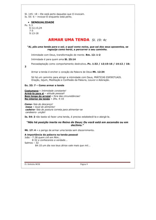 Pr. Hebinho MCM Página 9
Sl. 145: 18 – Ele está perto daqueles que O invocam.
Is. 55: 6 – invocai-O enquanto está perto.
• SENSUALIDADE
Pv. 5:3
6:12,13,24
7:5
9:13-18
ARMAR UMA TENDA Sl. 19: 4c
“Ai, pôs uma tenda para o sol, o qual como noivo, que sai dos seus aposentos, se
regozija como herói, a percorrer o seu caminho.
Intimidade com Deus, transformação de mente. Rm. 12: 1-2
Intimidade é para quem ama Sl. 25:14
Psicoadaptação como comportamento destrutivo. Pv. 1:32 / 12:15-16 / 14:12 / 16:
2
Armar a tenda é encher o coração da Palavra de Deus Mt. 12:34
Só há um caminho para atingir a intimidade com Deus, PRÁTICAS ESPIRITUAIS.
Oração, Jejum, Meditação e Confissão da Palavra, Louvor e Adoração.
Ex. 33: 7 – Como armar a tenda
Costumava – Intimidade constante!
Armá-la para si – atitude pessoal!
Bem longe do arraial – fora das circunstâncias!
No interior da tenda – 2Rs. 4:10
Cama- fala de descanço!
mesa – local de alimento!
cadeira- fala de postura correta para alimentar-se
candeeiro- unção!
Is. 54: 2 não basta só fazer uma tenda, é preciso estabelecê-la e alargá-la.
“Não há posição inerte no Reino de Deus; Ou você está em ascensão ou em
declínio.”
Mt. 17: 4 – o perigo de armar uma tenda sem discernimento.
A importância da palavra na tenda pessoal
João - 7:38 quem crê em Mim...
8:32 e conhecereis a verdade...
Salmos – 32
84:10 um dia nos teus átrios vale mais que mil...
 