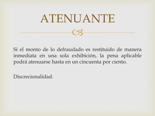 ATENUANTE

Si el monto de lo defraudado es restituido de manera
inmediata en una sola exhibición, la pena aplicable
podrá atenuarse hasta en un cincuenta por ciento.
Discrecionalidad.

 