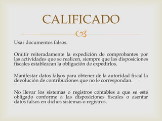 CALIFICADO


Usar documentos falsos.

Omitir reiteradamente la expedición de comprobantes por
las actividades que se realicen, siempre que las disposiciones
fiscales establezcan la obligación de expedirlos.
Manifestar datos falsos para obtener de la autoridad fiscal la
devolución de contribuciones que no le correspondan.
No llevar los sistemas o registros contables a que se esté
obligado conforme a las disposiciones fiscales o asentar
datos falsos en dichos sistemas o registros.

 