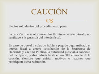 CAUCIÓN

Efectos sólo dentro del procedimiento penal.

La caución que se otorgue en los términos de este párrafo, no
sustituye a la garantía del interés fiscal.
En caso de que el inculpado hubiera pagado o garantizado el
interés fiscal a entera satisfacción de la Secretaría de
Hacienda y Crédito Público, la autoridad judicial, a solicitud
del inculpado, podrá reducir hasta en un 50% el monto de la
caución, siempre que existan motivos o razones que
justifiquen dicha reducción.

 