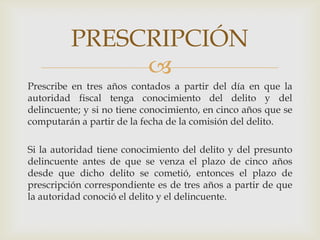 PRESCRIPCIÓN

Prescribe en tres años contados a partir del día en que la
autoridad fiscal tenga conocimiento del delito y del
delincuente; y si no tiene conocimiento, en cinco años que se
computarán a partir de la fecha de la comisión del delito.
Si la autoridad tiene conocimiento del delito y del presunto
delincuente antes de que se venza el plazo de cinco años
desde que dicho delito se cometió, entonces el plazo de
prescripción correspondiente es de tres años a partir de que
la autoridad conoció el delito y el delincuente.

 