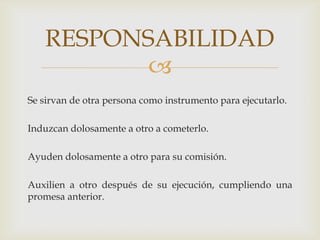 RESPONSABILIDAD

Se sirvan de otra persona como instrumento para ejecutarlo.
Induzcan dolosamente a otro a cometerlo.
Ayuden dolosamente a otro para su comisión.
Auxilien a otro después de su ejecución, cumpliendo una
promesa anterior.

 