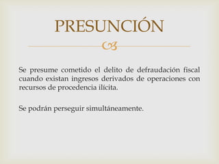 PRESUNCIÓN

Se presume cometido el delito de defraudación fiscal
cuando existan ingresos derivados de operaciones con
recursos de procedencia ilícita.
Se podrán perseguir simultáneamente.

 