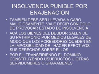 INSOLVENCIA PUNIBLE POR ENAJENACIÓN TAMBIÉN DEBE SER LLEVADA A CABO MALICIOSAMENTE. VALE DECIR CON DOLO DE PROVOCAR ESTADO DE INSOLVENCIA ACÁ LOS BIENES DEL DEUDOR SALEN DE SU PATRIMONIO POR MEDIOS LEGALES DE MODO QUE LOS ACREEDORES QUEDEN EN LA IMPOSIBILIDAD DE  HACER EFECTIVOS SUS DERECHOS SOBRE ELLOS POR EJ; TRANSFIRIENDO EL DOMINIO, CONSTITUYENDO USUFRUCTOS U OTRAS SERVIDUMBRES O GRAVAMENES 