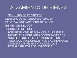ALZAMIENTO DE BIENES BIEN JURÍDICO PROTEGIDO ; DERECHO DE ACREEDORES A HACER EFECTIVAS SUS ACREENCIAS EN LOS BIENES DEL DEUDOR PORQUE SE INFRINGE ;  PORQUE EL QUE SE ALZA  CON SUS BIENES INCUMPLE LA CONFIANZA DEPOSITADAS POR AQUELLOS QUE LE OTORGARON MEDIOS O RECURSOS ECONÓMICOS Y QUE AL TIEMPO DE OTORGARLOS VEÍAN PATRIMONIO QUE RESPALDABA ESAS OBLIGACIONES 