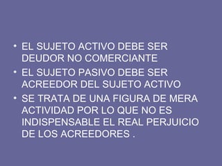 EL SUJETO ACTIVO DEBE SER DEUDOR NO COMERCIANTE EL SUJETO PASIVO DEBE SER ACREEDOR DEL SUJETO ACTIVO SE TRATA DE UNA FIGURA DE MERA ACTIVIDAD POR LO QUE NO ES INDISPENSABLE EL REAL PERJUICIO DE LOS ACREEDORES .  