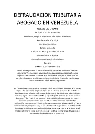 DEFRAUDACION TRIBUTARIA
ABOGADO EN VENEZUELA
ABOGADO UCV LITIGANTE
MANUEL ALFREDO RODRIGUEZ
Especialista, Magister Scientiarum, Phd Doctor en Derecho
Postdoctorado UCV 2016
www.protejase.com.ve
Caracas Venezuela
+ 58 212 753.9207 y + 58 212 753.4220
Celular móvil 0414 3240495
Correo electrónico: asomivis@gmail.com
Estefany
MANUEL ALFREDO RODRIGUEZ
Cómo, dónde y cuándo se hace testamento? ¿Cuál es el contenido o texto del
testamento? Precisamos en resumidas líneas algunas consideraciones legales al
respecto. El testamento se reduce a un escrito redactado por el profesional del
derecho e inscrito en la oficina de Registro Inmobiliario. El testador manifiesta su
voluntad auténtica en los términos siguientes:
Yo, Pomponia Lazus, venezolana, mayor de edad, con cédula de identidad N° X, otorgo
el presente testamento en pleno uso de mis facultades. Soy viuda del ciudadano
Solerdo Camejus, fallecido en la ciudad de Caracas, el día primero de febrero de dos
mil siete, según Acta de Defunción N° X, expedida por la Primera Autoridad Civil del
Municipio X del Estado X; no habiendo procreado hijo alguno durante esa unión.
Declaro que mi patrimonio está constituido por el inmueble identificado a
continuación: un apartamento de mi exclusiva propiedad ubicado en el edificio X, en la
urbanización X. Y, me pertenece por haberlo adquirido según consta en el documento
inserto en la oficina de Registro Inmobiliario X, en fecha X, bajo el N° X, Tomo X del
Protocolo Primero. Como pasivo reconozco y certifico que no tengo obligaciones o
deudas pendientes por pagar, ni acreedores.
 