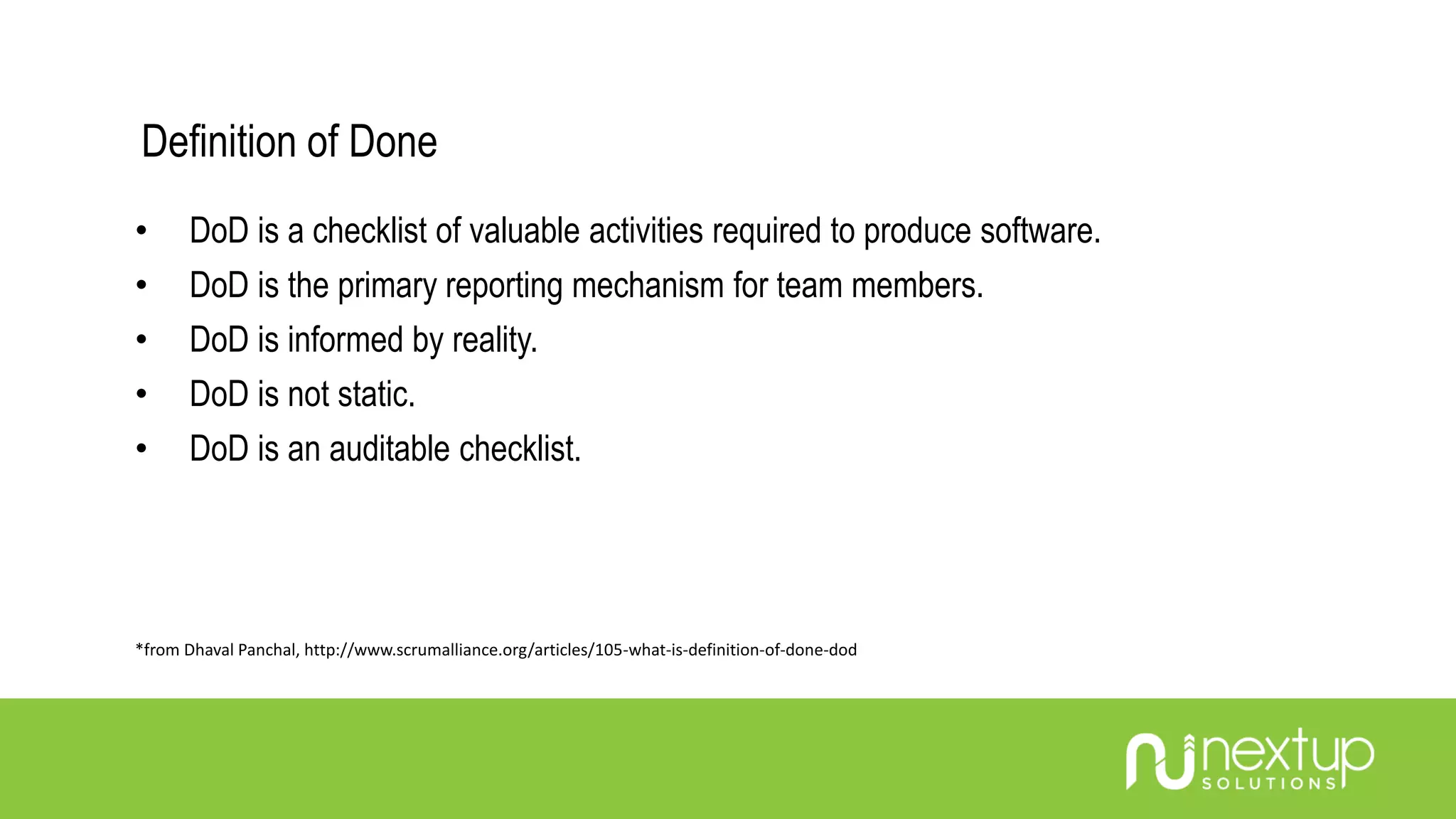Definition of Done
• DoD is a checklist of valuable activities required to produce software.
• DoD is the primary reporting mechanism for team members.
• DoD is informed by reality.
• DoD is not static.
• DoD is an auditable checklist.
*from Dhaval Panchal, http://www.scrumalliance.org/articles/105-what-is-definition-of-done-dod
 