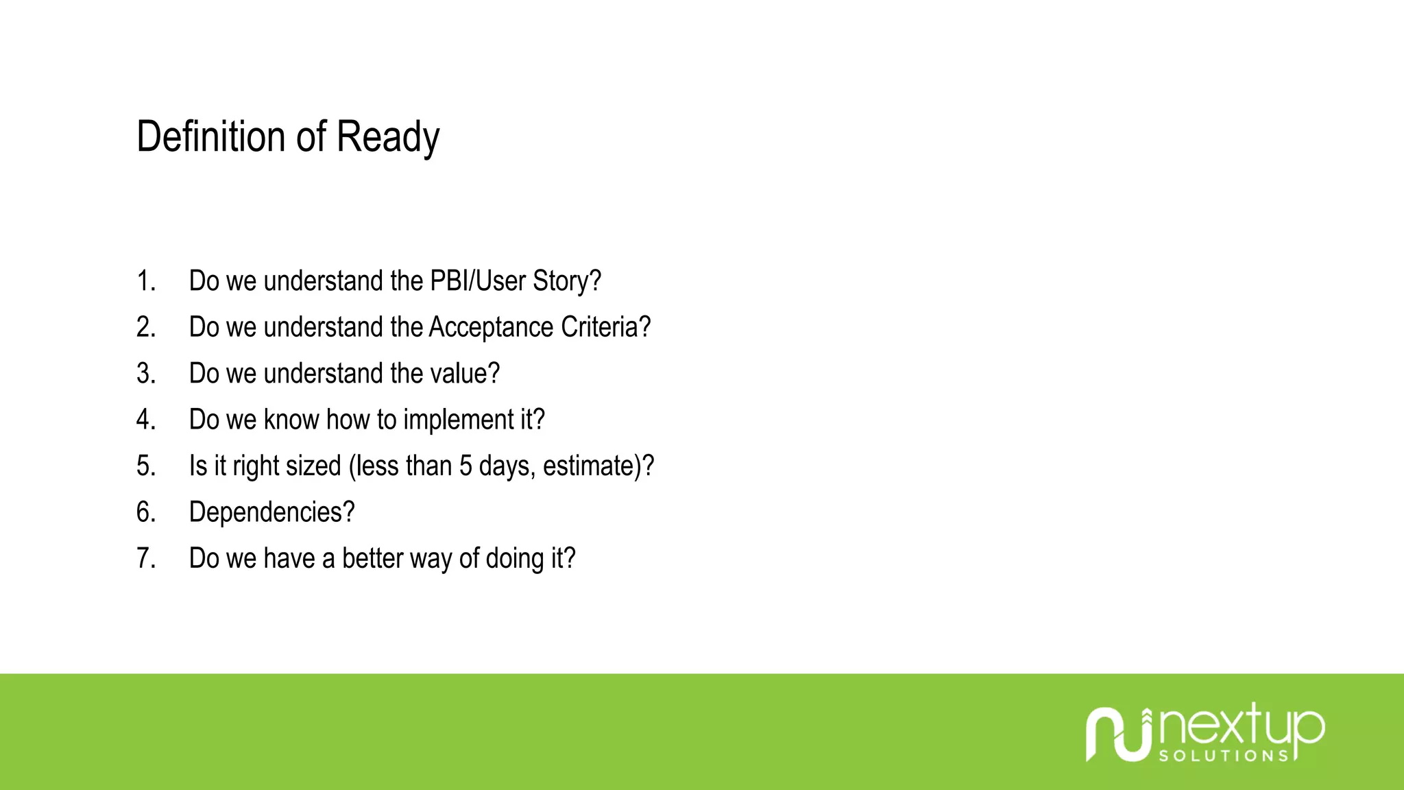 Definition of Ready
1. Do we understand the PBI/User Story?
2. Do we understand the Acceptance Criteria?
3. Do we understand the value?
4. Do we know how to implement it?
5. Is it right sized (less than 5 days, estimate)?
6. Dependencies?
7. Do we have a better way of doing it?
 