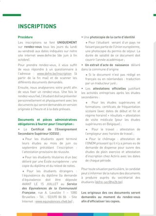 INSCRIPTIONS
Procédure
Les inscriptions se font UNIQUEMENT
sur rendez-vous tous les jours du lundi
au vendredi aux dates indiquées sur notre
site internet www.defre.be (de juin à fin
octobre).
Pour prendre rendez-vous, il vous suffit
de vous répondre à un questionnaire à
l'adresse : www.defre.be/inscription (à
partir de la fin mai) et de scanner les
différents documents demandés.
Ensuite, nous analyserons votre profil afin
de vous fixer un rendez-vous. Une fois le
rendez-vousfixé,l’étudiantdoitseprésenter
personnellement et physiquement avec les
documents qui seront demandés en version
originale à l’heure et à la date prévues.
Documents et pièces administratives
obligatoires à fournir pour l’inscription :
• Le Certificat de l’Enseignement
Secondaire Supérieur (CESS) ;
→ Pour les étudiants ayant terminé
leurs études au mois de juin ou
septembre précédant l’inscription :
l’attestation provisoire de réussite.
→ Pour les étudiants titulaires d’un bac
délivré par une École européenne : une
copie du diplôme et du relevé de notes.
→ Pour les étudiants étrangers :
l’équivalence du diplôme (la demande
d’équivalence doit être déposée
AVANT LE 15 JUILLET au Service
des Equivalences de la Communauté
Française, rue A. Lavallée 1 – 1080
Bruxelles - Tél. : 02/690 86 86 - Site
Internet : www.equivalences.cfwb.be) ;
• Une photocopie de la carte d’identité
→ Pour l’étudiant venant d’un pays ne
faisantpaspartiedel’Unioneuropéenne,
une photocopie du permis de séjour. La
durée de validité de ce document doit
couvrir l’année académique ;
• Un extrait d’acte de naissance délivré
dans la commune d’origine
→ Si le document n’est pas rédigé en
français ou en néerlandais : traduction
par un traducteur juré ;
• Les attestations officielles justifiant
les activités entreprises après les études
secondaires :
→ Pour les études supérieures et
formations: certificats de fréquentation
scolaire (avec dates de début et fin et
régime horaire) + résultats + attestation
de visite médicale (pour les études
supérieures en Belgique) ;
→ Pour le travail : attestation de
l’employeur avec horaire de travail ;
→ Pour le chômage : attestation de
l’ONEM prouvant qu’il n’y a jamais eu de
demande de dispense pour suivre des
études de plein exercice et attestation
d’inscription chez Actiris avec les dates
de chaque période.
Pourtoutesituationparticulière,lecandidat
peut s’informer de la nature des documents
à produire auprès du secrétariat des
étudiants (defre-sec@he2b.be).
Les originaux des ces documents seront
demandés au moment du rendez-vous
afin d'officialiser les copies.
 
