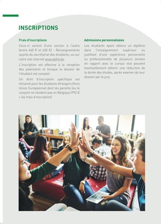 INSCRIPTIONS
Frais d'inscriptions
Ceux-ci varient d'une section à l'autre
(entre 460 € et 630 €) - Renseignements
auprès du secrétariat des étudiants, ou sur
notre site internet www.defre.be.
L'inscription est effective à la réception
des paiements et lorsque le dossier de
l'étudiant est complet.
Un droit d'inscription spécifique est
réclamé pour les étudiants étrangers (hors
Union Européenne) dont les parents (ou le
conjoint ne résident pas en Belgique (992 €
+ les frais d'inscription)
Admissions personnalisées
Les étudiants ayant obtenu un diplôme
dans l'enseignement supérieur ou
justifiant d'une expérience personnelle
ou professionnelle de plusieurs années
en rapport avec le cursus visé peuvent
éventuellement obtenir une réduction de
la durée des études, après examen de leur
dossier par le jury.
 