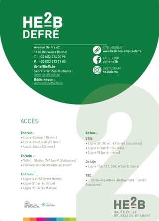 En train :
• Uccle-Calvoet (15 min.)
• Uccle-Saint-Job (15 min.)
• Uccle-Stalle (25 min.)
En Vélo :
• Villo ! : Station 241 (arrêt Statuaires)
• Parking vélo accessible au public
En tram :
• Ligne 4 et 92 (arrêt Héros)
• Ligne 51 (arrêt Globe)
• Ligne 97 (arrêt Marlow)
En bus :
STIB
• Ligne 37, 38, 41, 43 (arrêt Statuaires)
• Ligne 60 (arrêt Houzeau)
• Ligne 98 (arrêt Héros)
De Lijn
• Ligne 136, 137, 365, W (arrêt Defré)
TEC
• Uccle-Argenteuil-Berlaymont (arrêt
Statuaires)
ACCÈS
Avenue De Fré 62
1180 Bruxelles (Uccle)
T. : +32 (0)2 374 00 99
F. : +32 (0)2 373 71 00
defre@he2b.be
Secrétariat des étudiants :
defre-sec@he2b.be
Bibliothèque :
defre-biblio@he2b.be
SITE INTERNET
www.he2b.be/campus-defre
FACEBOOK
defrehe2b
INSTAGRAM
he2bdefre
 