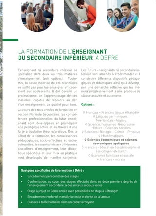 Quelques spécificités de la formation à Defré :
• Encadrement personnalisé des stages
• Confrontation, au cours des stages effectués dans les deux premiers degrés de
l'enseignement secondaire, à des milieux sociaux variés
• Stage à projet en 3ème année avec possibilités de stage à l'étranger
• Encadrement renforcé en maîtrise orale et écrite de la langue
• Classes à taille humaine dans un cadre verdoyant
LA FORMATION DE L’ENSEIGNANT
DU SECONDAIRE INFÉRIEUR À DEFRÉ
L’enseignant du secondaire inférieur se
spécialise dans deux ou trois matières
d’enseignement (voir options). Toute-
fois, la seule maitrise de ces disciplines
ne suffit pas pour les enseigner efficace-
ment aux adolescents. Il doit devenir un
professionnel de l’apprentissage de ces
matières, capable de répondre au défi
d’un enseignement de qualité pour tous.
Au cours des trois années de formation en
section Normale Secondaire, les compé-
tences professionnelles du futur ensei-
gnant sont développées en privilégiant
une pédagogie active et au travers d’une
forte articulation théorie/pratique. Dès le
début de la formation, les connaissances
pédagogiques, socio-affectives et socio-
culturelles, les savoirs liés aux différentes
disciplines d’enseignement, leur didac-
tique spécifique et leur mise en pratique
sont développés de manière conjointe.
Les futurs enseignants du secondaire in-
férieur sont amenés à expérimenter et à
construire différents dispositifs pédago-
giques et didactiques ainsi qu’à dévelop-
per une démarche réflexive qui les mè-
nera progressivement à une pratique de
classe assurée et autonome.
Options :
◊ Français – Français langue étrangère
◊ Langues germaniques :
Néerlandais -Anglais
◊ Sciences humaines : Géographie -
Histoire - Sciences sociales
◊ Sciences : Biologie - Chimie - Physique
◊ Mathématiques
◊ Sciences économiques et sciences
économiques appliquées
◊ Français - éducation à la philosophie et
à la citoyenneté (EPC)
◊ Économie familliale et sociale
◊ Français - morale
 