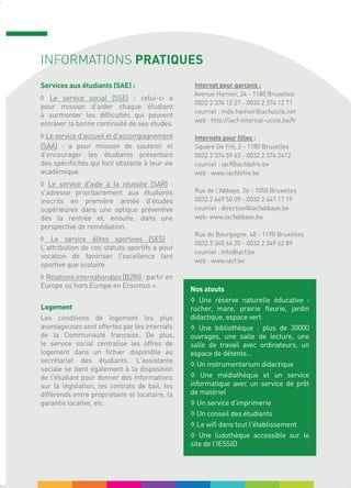 INFORMATIONS PRATIQUES
Services aux étudiants (SAE) :
◊ Le service social (SSE) : celui-ci a
pour mission d'aider chaque étudiant
à surmonter les difficultés qui peuvent
entraver la bonne continuité de ses études.
◊ Le service d'accueil et d'accompagnement
(SAA) : a pour mission de soutenir et
d'encourager les étudiants présentant
des spécificités qui font obstacle à leur vie
académique.
◊ Le service d'aide à la réussite (SAR) :
s'adresse prioritairement aux étudiants
inscrits en première année d'études
supérieures dans une optique préventive
dès la rentrée et, ensuite, dans une
perspective de remédiation.
◊ Le service élites sportives (SES) :
L'attribution de ces statuts sportifs a pour
vocation de favoriser l'excellence tant
sportive que scolaire.
◊ Relations internationales (B2RI) : partir en
Europe ou hors Europe en Erasmus +.
Logement
Les conditions de logement les plus
avantageuses sont offertes par les internats
de la Communauté française. De plus,
le service social centralise les offres de
logement dans un fichier disponible au
secrétariat des étudiants. L'assistante
sociale se tient également à la disposition
de l'étudiant pour donner des informations
sur la législation, les contrats de bail, les
différends entre propriétaire et locataire, la
garantie locative, etc.
Internat pour garçons :
Avenue Hamoir, 24 - 1180 Bruxelles
0032 2 374 12 27 - 0032 2 374 12 71
courriel : mde.hamoir@iacfuccle.net
web : http://iacf-internat-uccle.be/fr
Internats pour filles :
Square De Fré, 2 - 1180 Bruxelles
0032 2 374 59 43 - 0032 2 374 2412
courriel : iacf@iacfdefre.be
web : www.iacfdefre.be
Rue de l'Abbaye, 26 - 1050 Bruxelles
0032 2 649 50 09 - 0032 2 647 17 19
courriel : direction@iacfabbaye.be
web: www.iacfabbaye.be
Rue de Bourgogne, 48 - 1190 Bruxelles
0032 2 345 64 20 - 0032 2 349 62 89
courriel : info@iacf.be
web : www.iacf.be
Nos atouts
◊ Une réserve naturelle éducative :
rucher, mare, prairie fleurie, jardin
didactique, espace vert.
◊ Une bibliothèque : plus de 30000
ouvrages, une salle de lecture, une
salle de travail avec ordinateurs, un
espace de détente...
◊ Un instrumentarium didactique
◊ Une médiathèque et un service
informatique avec un service de prêt
de matériel
◊ Un service d'imprimerie
◊ Un conseil des étudiants
◊ Le wifi dans tout l'établissement
◊ Une ludothèque accessible sur le
site de l'IESSID
 
