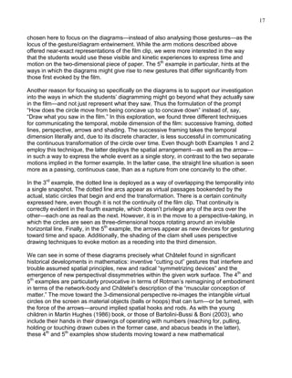 17
chosen here to focus on the diagrams—instead of also analysing those gestures—as the
locus of the gesture/diagram entwinement. While the arm motions described above
offered near-exact representations of the film clip, we were more interested in the way
that the students would use these visible and kinetic experiences to express time and
motion on the two-dimensional piece of paper. The 5th example in particular, hints at the
ways in which the diagrams might give rise to new gestures that differ significantly from
those first evoked by the film.
Another reason for focusing so specifically on the diagrams is to support our investigation
into the ways in which the students‘ diagramming might go beyond what they actually saw
in the film—and not just represent what they saw. Thus the formulation of the prompt
―How does the circle move from being concave up to concave down‖ instead of, say,
―Draw what you saw in the film.‖ In this exploration, we found three different techniques
for communicating the temporal, mobile dimension of the film: successive framing, dotted
lines, perspective, arrows and shading. The successive framing takes the temporal
dimension literally and, due to its discrete character, is less successful in communicating
the continuous transformation of the circle over time. Even though both Examples 1 and 2
employ this technique, the latter deploys the spatial arrangement—as well as the arrow—
in such a way to express the whole event as a single story, in contrast to the two separate
motions implied in the former example. In the latter case, the straight line situation is seen
more as a passing, continuous case, than as a rupture from one concavity to the other.
In the 3rd example, the dotted line is deployed as a way of overlapping the temporality into
a single snapshot. The dotted line arcs appear as virtual passages bookended by the
actual, static circles that begin and end the transformation. There is a certain continuity
expressed here, even though it is not the continuity of the film clip. That continuity is
correctly evident in the fourth example, which doesn‘t privilege any of the arcs over the
other—each one as real as the next. However, it is in the move to a perspective-taking, in
which the circles are seen as three-dimensional hoops rotating around an invisible
horizontal line. Finally, in the 5th example, the arrows appear as new devices for gesturing
toward time and space. Additionally, the shading of the clam shell uses perspective
drawing techniques to evoke motion as a receding into the third dimension.
We can see in some of these diagrams precisely what Châtelet found in significant
historical developments in mathematics: inventive ―cutting out‖ gestures that interfere and
trouble assumed spatial principles, new and radical ―symmetrizing devices‖ and the
emergence of new perspectival dissymmetries within the given work surface. The 4th and
5th examples are particularly provocative in terms of Rotman‘s reimagining of embodiment
in terms of the network-body and Châtelet‘s description of the ―muscular conception of
matter.‖ The move toward the 3-dimensional perspective re-images the intangible virtual
circles on the screen as material objects (balls or hoops) that can turn—or be turned, with
the force of the arrows—around implied spatial hooks and rods. As with the young
children in Martin Hughes (1986) book, or those of Bartolini-Bussi & Boni (2003), who
include their hands in their drawings of operating with numbers (reaching for, pulling,
holding or touching drawn cubes in the former case, and abacus beads in the latter),
these 4th and 5th examples show students moving toward a new mathematical

 