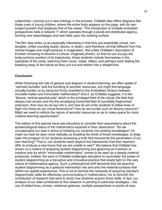 18
subjectivity—carving out a new ontology in the process. Châtelet also offers diagrams like
these ones of young children, where the entire body appears on the page, with its own
subject position that displaces that of the viewer. This introduction of multiple embodied
perspectives hails a network ―I‖ which operates through a plural and distributed agency,
forming new assemblages and new folds upon the working surface.
The film clips strike us as especially interesting in that they are essentially virtual, nontangible, unlike counting beads, blocks, or abaci—and therefore not that different from the
mental images one might produce in imagination. Not unlike Châtelet‘s description of
Einstein choosing to become a (virtual, imagined) photon, so that he can occupy the
body-syntonic position of its trajectories, these students include themselves in the
spectacle of the circle, watching them move, rotate, reflect, and perhaps even feeling the
breaking away of the hands as they curl out and stretch into a straight line.

Conclusion
When theorizing the role of gesture and diagram in student learning, we often speak of
―semiotic bundles‖ and the bundling of semiotic resources, but might this language
actually burden us by being too firmly shackled to the Aristotelian division between
movable matter and immovable mathematics? And if, as Châtelet suggests, it is the
―illusive, vertical spectral pole‖ which is the privileged field of the virtual, the field that
always cuts across and into the enveloping horizontal field of countably fragmented
extension, then how do we tap into it, and how do we invite students to follow lines of
flight into these as yet virtual dimensions? How do we bundle such an illusory resource?
Might we need to rethink the nature of semiotic resources so as to make space for more
creative learning opportunities?
The editors of this special issue ask educators to consider their assumptions about the
epistemological status of the mathematics explored in their classrooms: ―Do we
conceptualize our task in terms of initiating our students into existing knowledges? Or
might our task be seen more radically as troubling the limits of those knowledges, to keep
open the prospect of our students accessing a truth that transcends the parameters of our
own teaching? That is, can students reach beyond the frameworks that their teachers
offer to produce a new future that we are unable to see?‖ We believe that Châtelet has
shown us a means of analyzing student diagramming and gesturing as inventive or
creative acts by which ―immovable mathematics‖ comes to be seen as a deeply material
enterprise. Indeed, the work of Châtelet challenges educators to reconsider the power of
student diagramming as a disruptive and innovative practice that sheds light on the very
nature of mathematical agency. Such a philosophical shift demands that we examine
student diagramming as a gestural intervention into and onto the material surfaces that
define our spatial experiences. This is not to dismiss the necessity of acquiring standard
diagrammatic skills for effectively communicating in mathematics, nor to diminish the
contribution of research that aims to study how students acquire those skills. In fact, our
analysis of our data contributes to this research in pointing to particular strategies – the
use of dotted lines, arrows, rotational gestures, multiple perspectives or points of view,

 