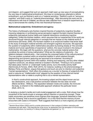 2
and diagram, and suggest that such an approach might open up new ways of conceptualizing
the very idea of mathematical embodiment. We draw on contemporary attempts to rethink
embodiment, such as Rotman‘s work on a ―material semiotics,‖ Radford‘s work on ―sensuous
cognition‖ and Roth‘s work on ―material phenomenology‖. After discussing this work and its
intersections with that of Châtelet, we discuss data collected from a research experiment as a
way to demonstrate the viability of this new theoretical framework.
Mathematical subjectivity: Embodiment and agency
The history of philosophy sets Kantian-inspired theories of subjectivity (cognitive faculties
imposing categories or synthesizing sense perception) against Humean-inspired theories of
subjectivity (perceptual routine habits and material interactions constituting cognitive
categories). Unlike the Kantian tradition, which assumes that our experiences of the world are
structured through internal categories or concepts that we impose on the material world of
phenomena (De landa, 2006), the Humean tradition is an empiricist tradition that lends itself
to the study of emergent material activities and emergent cognitive structures. We approach
the question of subjectivity within mathematics education by looking closely at ―the concrete,
material and human specificities of experience‖ (editors, this issue) involved in the doing of
mathematics. We begin with the questions: what are the concrete material actions that
constitute the activity of doing mathematics? What are the relations of exteriority – the
relations between material parts – that comprise the corporeal habits of this cultural practice?
Thus we position ourselves within an empiricist tradition in which abstract thought,
diagramming and dynamic gesturing are assumed to be entwined. According to
phenomenological currents within this tradition, thinking and reasoning, and any other related
cognitive constructs, are always external or located in the flesh; ―Thinking is not a process
that takes place ‗behind‘ or ‗underneath‘ bodily activity, but is the bodily activity itself‖
(Nemirovsky & Ferrara, 2004). Roth (2010), for instance, building on the phenomenology of
Merleau Ponty and Marion, argues that gesture and touch are prior to intention and subjective
―mental representations‖. Roth offers this analysis as a counter to theories of subjectivity that
posit or assume an ―intellectualist mind‖ plagued by the question of how internal mental
representations refer or relate to anything that is not a mental representation:
In Kant‘s constructivist approach, the knowing subject and the object known are but
two abstractions, and a real positive connection between the two does not exist
(Maine de Biran, 1859a,b). The separation between inside and outside, the mind and
the body, is inherent in the intellectualist approach whatever the particular brand
(Roth, 2010, 9).
In studying a student‘s tactile and multi-modal engagement with a cube, Roth shows how the
movement of the hands erupts or emerges without intention or governing concept. These
haptic encounters are somehow more originary than language, somehow detached or free
from the ―knowing‖ that is bound to signification. It is in the hand that the memory of prior
encounters with cubes is immanent.2 Roth suggests that there is a more originary pre-verbal
2

Bartolini-Bussi & Boni (2003) point to a similar phenomenon in their analysis of children interacting with
compasses and with abaci. They describe the circle not as ―an abstraction from the perception of round shapes‖
but as reconstructions, by memory of ―a library of trajectories and gestures‖ (p. 17).

 