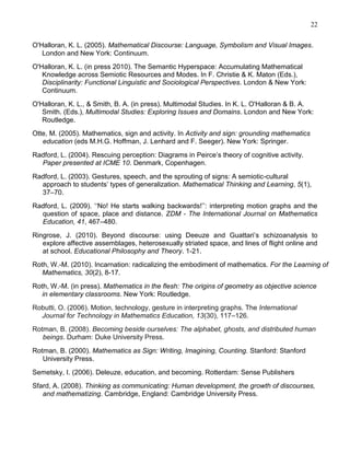 22
O'Halloran, K. L. (2005). Mathematical Discourse: Language, Symbolism and Visual Images.
London and New York: Continuum.
O'Halloran, K. L. (in press 2010). The Semantic Hyperspace: Accumulating Mathematical
Knowledge across Semiotic Resources and Modes. In F. Christie & K. Maton (Eds.),
Disciplinarity: Functional Linguistic and Sociological Perspectives. London & New York:
Continuum.
O'Halloran, K. L., & Smith, B. A. (in press). Multimodal Studies. In K. L. O'Halloran & B. A.
Smith. (Eds.), Multimodal Studies: Exploring Issues and Domains. London and New York:
Routledge.
Otte, M. (2005). Mathematics, sign and activity. In Activity and sign: grounding mathematics
education (eds M.H.G. Hoffman, J. Lenhard and F. Seeger). New York: Springer.
Radford, L. (2004). Rescuing perception: Diagrams in Peirce‘s theory of cognitive activity.
Paper presented at ICME 10. Denmark, Copenhagen.
Radford, L. (2003). Gestures, speech, and the sprouting of signs: A semiotic-cultural
approach to students‘ types of generalization. Mathematical Thinking and Learning, 5(1),
37–70.
Radford, L. (2009). ‗‗No! He starts walking backwards!‘‘: interpreting motion graphs and the
question of space, place and distance. ZDM - The International Journal on Mathematics
Education, 41, 467–480.
Ringrose, J. (2010). Beyond discourse: using Deeuze and Guattari‘s schizoanalysis to
explore affective assemblages, heterosexually striated space, and lines of flight online and
at school. Educational Philosophy and Theory. 1-21.
Roth, W.-M. (2010). Incarnation: radicalizing the embodiment of mathematics. For the Learning of
Mathematics, 30(2), 8-17.
Roth, W.-M. (in press). Mathematics in the flesh: The origins of geometry as objective science
in elementary classrooms. New York: Routledge.
Robutti, O. (2006). Motion, technology, gesture in interpreting graphs. The International
Journal for Technology in Mathematics Education, 13(30), 117–126.
Rotman, B. (2008). Becoming beside ourselves: The alphabet, ghosts, and distributed human
beings. Durham: Duke University Press.
Rotman, B. (2000). Mathematics as Sign: Writing, Imagining, Counting. Stanford: Stanford
University Press.
Semetsky, I. (2006). Deleuze, education, and becoming. Rotterdam: Sense Publishers
Sfard, A. (2008). Thinking as communicating: Human development, the growth of discourses,
and mathematizing. Cambridge, England: Cambridge University Press.

 