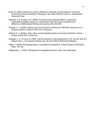 23
Smith, D. (2005). Deleuze on Leibniz: Difference, continuity, and the calculus. In Current
Continental Theory and Modern Philosophy. (Ed. Steve Daniel). Evans, IL: Northwestern
University Press.
Stylianou, D.A. & Silver, E.A. (2004). The role of visual representations in advanced
mathematical problem solving: An examination of expert-novice similarities and
differences. Mathematical thinking and learning, 6(4), 353-387.
Thibault, P. J. (2004a). Agency and Consciousness in Discourse: Self-Other Dynamics as a
Complex System. London & New York: Continuum.
Thibault, P. J. (2004b). Brain, Mind, and the Signifying Body: An Ecosocial Semiotic Theory.
London & New York: Continuum.
Vygotsky, L. S., & Luria, A. (1994). Tool and symbol in child development. In R. van der Veer & J.
Valsiner (Eds.), The Vygotsky Reader (pp. 99-174). Oxford: Blackwell Publishers.
Webb, T. (2008). Remapping power in educational micropolitics. Critical Studies in Education.
49(2). 127-142.
Wittgenstein, L. (1958). Philosophical investigations (3rd ed.). New York: Macmillan.

 