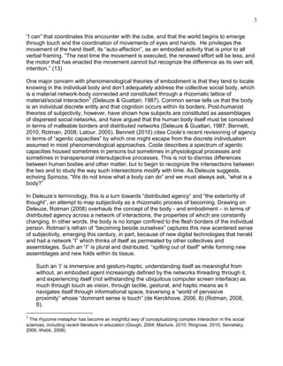 3
―I can‖ that coordinates this encounter with the cube, and that the world begins to emerge
through touch and the coordination of movements of eyes and hands. He privileges the
movement of the hand itself, its ―auto-affection‖, as an embodied activity that is prior to all
verbal framing. ―The next time the movement is executed, the renewed effort will be less, and
the motor that has enacted the movement cannot but recognize the difference as its own will,
intention.‖ (13)
One major concern with phenomenological theories of embodiment is that they tend to locate
knowing in the individual body and don‘t adequately address the collective social body, which
is a material network-body connected and constituted through a rhizomatic lattice of
material/social interaction3 (Deleuze & Guattari, 1987). Common sense tells us that the body
is an individual discrete entity and that cognition occurs within its borders. Post-humanist
theories of subjectivity, however, have shown how subjects are constituted as assemblages
of dispersed social networks, and have argued that the human body itself must be conceived
in terms of malleable borders and distributed networks (Deleuze & Guattari, 1987; Bennett,
2010; Rotman, 2008; Latour, 2005). Bennett (2010) cites Coole‘s recent revisioning of agency
in terms of ―agentic capacities‖ by which one might escape from the discrete individualism
assumed in most phenomenological approaches. Coole describes a spectrum of agentic
capacities housed sometimes in persons but sometimes in physiological processes and
sometimes in transpersonal intersubjective processes. This is not to dismiss differences
between human bodies and other matter, but to begin to recognize the intersections between
the two and to study the way such intersections modify with time. As Deleuze suggests,
echoing Spinoza, ―We do not know what a body can do‖ and we must always ask, ―what is a
body?‖
In Deleuze‘s terminology, this is a turn towards ―distributed agency‖ and ―the exteriority of
thought‖, an attempt to map subjectivity as a rhizomatic process of becoming. Drawing on
Deleuze, Rotman (2008) overhauls the concept of the body - and embodiment – in terms of
distributed agency across a network of interactions, the properties of which are constantly
changing. In other words, the body is no longer confined to the flesh borders of the individual
person. Rotman‘s refrain of ―becoming beside ourselves‖ captures this new acentered sense
of subjectivity, emerging this century, in part, because of new digital technologies that herald
and hail a network ―I‖ which thinks of itself as permeated by other collectives and
assemblages. Such an ―I‖ is plural and distributed, ―spilling out of itself‖ while forming new
assemblages and new folds within its tissue.
Such an ‗I‘ is immersive and gesturo-haptic, understanding itself as meaningful from
without, an embodied agent increasingly defined by the networks threading through it,
and experiencing itself (not withstanding the ubiquitous computer screen interface) as
much through touch as vision, through tactile, gestural, and haptic means as it
navigates itself through informational space, traversing a ―world of pervasive
proximity‖ whose ―dominant sense is touch‖ (de Kerckhove, 2006, 8) (Rotman, 2008,
8).
3

The rhyzome metaphor has become an insightful way of conceptualizing complex interaction in the social
sciences, including recent literature in education (Gough, 2004; Maclure, 2010; Ringrose, 2010; Semetsky,
2006; Webb, 2008)

 