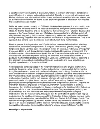 5
a set of descriptive instructions. If a gesture functions in terms of reference or denotation or
exemplification, it is already stale and domesticated. Châtelet is concerned with gesture as a
kind of interference or intervention that has driven mathematics and the sciences forward, not
as a semiotic divorced from the event, but as a dynamic process of excavation that conjures
the sensible in sensible matter.
While we have focused primarily on Châtelet‘s thinking about gestures, it is important to note
that diagrams are at the heart of his historical study of the emergence of new mathematical
ideas, for it is the diagrams, and not the gestures, that have survived. . Châtelet develops the
concept of the ―hinge horizon‖ as a way of studying the perceptual and affective activity of
diagramming, suggesting that innovative diagramming techniques have historically pushed
through confining hinge horizons and allowed for new forms of doing mathematics. This is an
approach that aims to study the material event-structure of doing mathematics.
Like the gesture, the diagram is a kind of potential and never entirely actualized, standing
somehow on the outside of signification: ―A diagram can transfix a gesture, bring it to rest,
long before it curls up into a sign‖ .The diagram invites an erasure, a redrawing, a ―refiguring‖
(Knoespel, 2000, p. xvi). Every diagram may be reactivated through our engagement: ―For
Châtelet our own interaction with the figures that we draw constitutes a place of invention and
discovery that cannot be explained away by the theorems that appear to lock-down a
particular mathematical procedure‖ (Knoespel, 2000, xi). Mathematical intuition, according to
this approach, is less about mystical insight into an ideal realm and more about the prelinguistic apprehension of embodiment itself.
Châtelet selects certain episodes in the history of mathematics and physics to show how
particular diagrams – what he terms ―cutting out gestures‖ – have erupted during inventive
thought experiments to reveal both mathematical agency and ontology. In other words, he
uses these historical episodes to explore ontological questions about the relationship between
the virtual and the actual, as well as psychological questions about what it means to do
mathematics. Inventive ―cutting out‖ gestures interfere with a given diagram, trouble any
presumed spatial principles, invent new and radical ―symmetrizing devices‖, and then
promptly reveal new perspectival dissymmetries within the given work surface. Diagrams are
more than depictions or pictures or metaphors, more than representations of existing
knowledge; they are kinematic capturing devices, mechanisms for direct sampling that cut up
space and allude to new dimensions and new structures. Diagramming and gesturing are
thus embodied acts that constitute new relationships between the person doing the
mathematics and the material world. He argues that the study of such gestures can help us
undo some of the troubling consequences of the Aristotelian division between movable matter
and immovable mathematics (see also Núñez, 2006 and Sinclair & Gol Tabaghi, 2010). The
fear and loathing expressed by Bertrand Russell for the very idea of the motion of a point in
space is an obvious expression of this tradition. For Châtelet (2000), the attempt to separate
immovable mathematics from movable matter is ―a rational account of illusion‖ (p.14).
Ontological implications

 