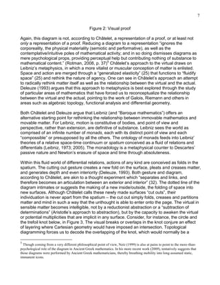 7
Figure 2: Visual proof
Again, this diagram is not, according to Châtelet, a representation of a proof, or at least not
only a representation of a proof. Reducing a diagram to a representation ―ignores the
corporeality, the physical materiality (semiotic and performative), as well as the
contemplative/intuitive poles of mathematical activity; and in so doing dismisses diagrams as
mere psychological props, providing perceptual help but contributing nothing of substance to
mathematical content.‖ (Rotman, 2008, p. 37)5 Châtelet‘s approach to the virtual draws on
Leibniz‘s metaphysics, in which a more vitalist or muscular conception of matter is enlisted.
Space and action are merged through a ―generalized elasticity‖ (25) that functions to ―fluidify
space‖ (25) and rethink the nature of agency. One can see in Châtelet‘s approach an attempt
to radically rethink matter itself as well as the relationship between the virtual and the actual.
Deleuze (1993) argues that this approach to metaphysics is best explored through the study
of particular areas of mathematics that have forced us to reconceptualize the relationship
between the virtual and the actual, pointing to the work of Galois, Riemann and others in
areas such as algebraic topology, functional analysis and differential geometry.
Both Châtelet and Deleuze argue that Leibniz (and ―Baroque mathematics‖) offers an
alternative starting point for rethinking the relationship between immovable mathematics and
movable matter. For Leibniz, motion is constitutive of bodies, and point of view and
perspective, rather than extension, are definitive of substance. Leibniz sees the world as
comprised of an infinite number of monads, each with its distinct point of view and each
―compossible‖ or presupposed by all the others. The ontology of monads feeds into Leibniz‘
theories of a relative space-time continuum or spatium conceived as a fluid of relations and
differentials (Leibniz, 1973; 2005). The monadology is a metaphysical counter to Descartes‘
passive nature and Newton‘s erasure of space and time through absoluteness.
Within this fluid world of differential relations, actions of any kind are conceived as folds in the
spatium. The cutting out gesture creates a new fold on the surface, pleats and creases matter,
and generates depth and even interiority (Deleuze, 1993). Both gesture and diagram,
according to Châtelet, are akin to a thought experiment which ―separates and links, and
therefore becomes an articulation between an exterior and interior‖ (32). The dotted line of the
diagram intimates or suggests the making of a new inside/outside, the folding of space into
new surfaces. Although Châtelet calls these newly made surfaces ―cut outs‖, their
individuation is never apart from the spatium – the cut out simply folds, creases and partitions
matter and mind in such a way that the unthought is able to enter onto the page. The virtual in
sensible matter becomes intelligible, not by a reductionist abstraction or a ―subtraction of
determinations‖ (Aristotle‘s approach to abstraction), but by the capacity to awaken the virtual
or potential multiplicities that are implicit in any surface. Consider, for instance, the circle and
the trefoil knot below, in Figure 3. The visual breaks or overlaps in the knot conjure an effect
of layering where Cartesian geometry would have imposed an intersection. Topological
diagramming forces us to decode the overlapping of the knot, which would normally be a
5

Though coming from a very different philosophical point of view, Netz (1999) is also at pains to point to the more-thanpsychological role of the diagram in Ancient Greek mathematics. In his more recent work (2009), tentatively suggests that
those diagrams were performed by Ancient Greek mathematicians, thereby breathing mobility into long-assumed static,
immanent icons.

 