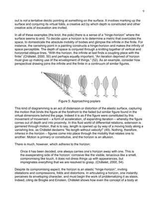 9
out is not a tentative deictic pointing at something on the surface. It involves marking up the
surface and conjuring its virtual folds, a creative act by which depth is constituted and other
creative acts of excavation are invited.
In all of these examples (the knot, the pole) there is a sense of a ―hinge-horizon‖ where the
surface seems to end. To decide upon a horizon is to determine a metric that overcodes the
space, to domesticate the absolute mobility of bodies and glimpse the infinite in the finite. For
instance, the vanishing point in a painting constructs a hinge-horizon and makes the infinity of
space perceptible. The depth of space is conjured through a knitting together of vertical and
horizontal oblique lines. ―With the horizon, the infinite at last finds a coupling place with the
finite‖ (Châtelet, 2000, 50) and perhaps equally important, ―An iteration deprived of horizon
must give up making use of the envelopment of things.‖ (52). As an example, consider how
perspectival drawing joins the infinite and the finite in a continuum of similar figures.

Figure 5: Approaching poplars
This kind of diagramming is an act of distension or distortion of the elastic surface, capturing
the motion that binds the figure at the forefront to the faded but similar figure found in the
virtual dimensions behind the page. Indeed it is as if the figure were constituted by this
movement of movement – a form of acceleration, of expanding iteration – whereby the figure
comes out of depth and into proximity. In this fluid world of differential relations, extension is
garnered through motion, that is to say, length is opened up by way of a moving body along a
vanishing line, as Châtelet declaims ―No length without velocity!‖ (49). Nothing, therefore,
inheres in the horizon – figures come into place through the mobility that relates one to
another. Motion is primary or constitutive, and the horizon is an allusion.
There is much, however, which adheres to the horizon:
Once it has been decided, one always carries one‘s horizon away with one. This is
the exasperating side of the horizon: corrosive like the visible, tenacious like a smell,
compromising like touch, it does not dress things up with appearances, but
impregnates everything that we are resolved to grasp. (Châtelet, 2000, 54).
Despite its compromising aspect, the horizon is an elastic ―hinge-horizon‖, inviting
dilatations and compressions, folds and distortions. In articulating a horizon, one instantly
perceives its enveloping character, and must begin the work of problematizing it as stasis.
Indeed, citing de Broglie and Einstein, Châtelet shows how even the concept of a body at

 