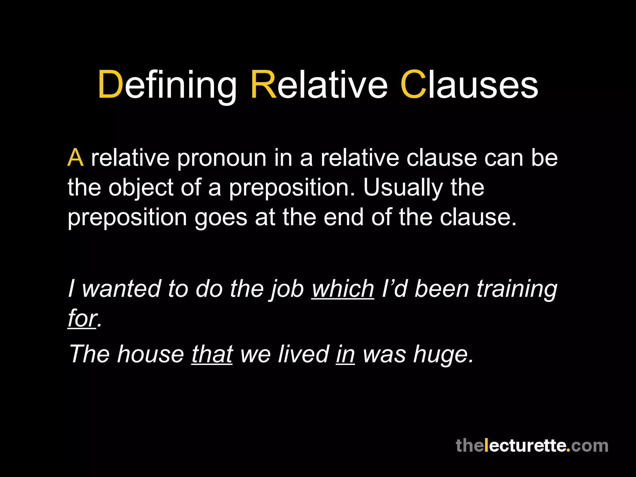 Defining Relative Clauses
A relative pronoun in a relative clause can be
the object of a preposition. Usually the
preposition goes at the end of the clause.

I wanted to do the job which I’d been training
for.
The house that we lived in was huge.
 