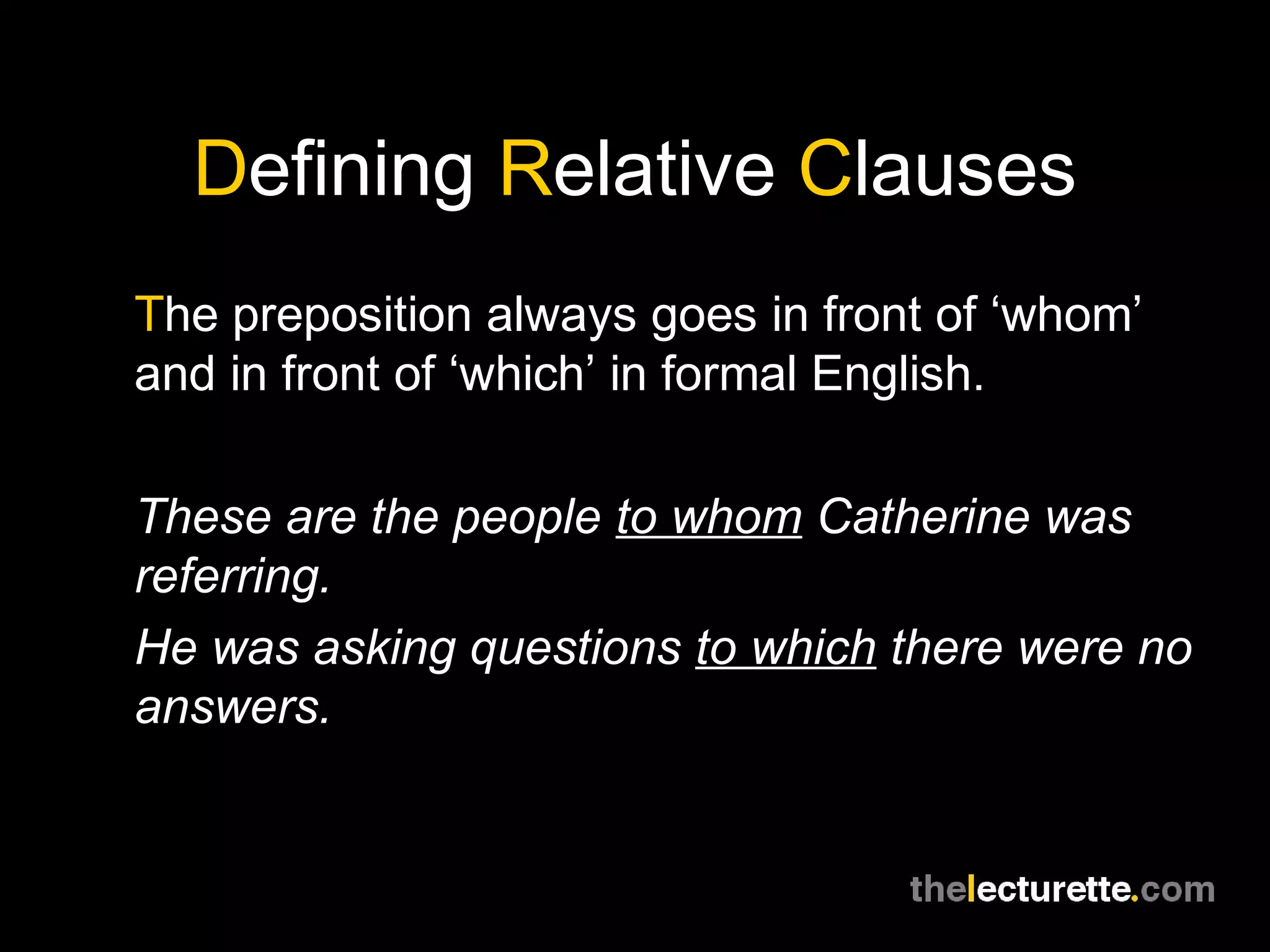 Defining Relative Clauses
The preposition always goes in front of ‘whom’
and in front of ‘which’ in formal English.

These are the people to whom Catherine was
referring.
He was asking questions to which there were no
answers.
 
